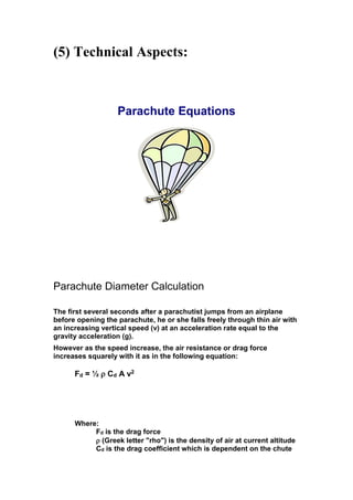 (5) Technical Aspects:

Parachute Equations

Parachute Diameter Calculation
The first several seconds after a parachutist jumps from an airplane
before opening the parachute, he or she falls freely through thin air with
an increasing vertical speed (v) at an acceleration rate equal to the
gravity acceleration (g).
However as the speed increase, the air resistance or drag force
increases squarely with it as in the following equation:

Fd = ½  Cd A v2

Where:
Fd is the drag force
 (Greek letter "rho") is the density of air at current altitude
Cd is the drag coefficient which is dependent on the chute

 