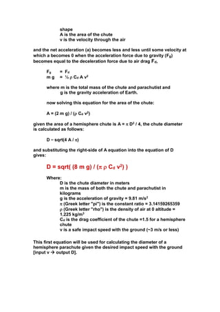 shape
A is the area of the chute
v is the velocity through the air
and the net acceleration (a) becomes less and less until some velocity at
which a becomes 0 when the acceleration force due to gravity (Fg)
becomes equal to the deceleration force due to air drag Fd,
Fg
mg

= Fd
= ½  Cd A v2

where m is the total mass of the chute and parachutist and
g is the gravity acceleration of Earth.
now solving this equation for the area of the chute:
A = (2 m g) / ( Cd v2)
given the area of a hemisphere chute is A =  D2 / 4, the chute diameter
is calculated as follows:
D = sqrt(4 A / )
and substituting the right-side of A equation into the equation of D
gives:

D = sqrt( (8 m g) / (  Cd v2) )
Where:
D is the chute diameter in meters
m is the mass of both the chute and parachutist in
kilograms
g is the acceleration of gravity = 9.81 m/s2
 (Greek letter "pi") is the constant ratio = 3.14159265359
 (Greek letter "rho") is the density of air at 0 altitude =
1.225 kg/m3
Cd is the drag coefficient of the chute =1.5 for a hemisphere
chute
v is a safe impact speed with the ground (~3 m/s or less)
This first equation will be used for calculating the diameter of a
hemisphere parachute given the desired impact speed with the ground
[input v  output D].

 