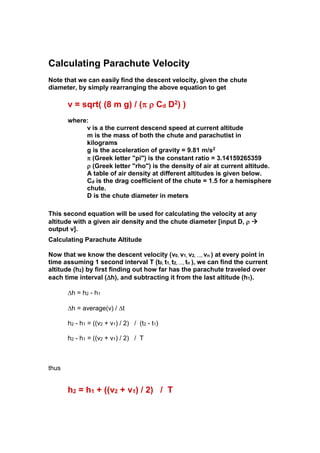 Calculating Parachute Velocity
Note that we can easily find the descent velocity, given the chute
diameter, by simply rearranging the above equation to get

v = sqrt( (8 m g) / (  Cd D2) )
where:
v is a the current descend speed at current altitude
m is the mass of both the chute and parachutist in
kilograms
g is the acceleration of gravity = 9.81 m/s2
 (Greek letter "pi") is the constant ratio = 3.14159265359
 (Greek letter "rho") is the density of air at current altitude.
A table of air density at different altitudes is given below.
Cd is the drag coefficient of the chute = 1.5 for a hemisphere
chute.
D is the chute diameter in meters
This second equation will be used for calculating the velocity at any
altitude with a given air densityand the chute diameter [input D,  
output v].
Calculating Parachute Altitude
Now that we know the descent velocity (v0, v1, v2, …, vn ) at every point in
time assuming 1 second interval T (t0, t1, t2, …, tn ), we can find the current
altitude (h2) by first finding out how far has the parachute traveled over
each time interval (h), and subtracting it from the last altitude (h1).
h = h2 - h1
h = average(v) / t
h2 - h1 = ((v2 + v1) / 2) / (t2 - t1)
h2 - h1 = ((v2 + v1) / 2) / T

thus

h2 = h1 + ((v2 + v1) / 2) / T

 