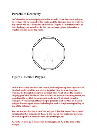 Parachute Geometry
Let’s inscribe an n-sided polygon inside a circle. As an inscribed polygon,
its vertices will be tangent to the circle, and the distance from its center to
any vertex will be r, the radius of the circle. Figure 3-1 illustrates what an
inscribed polygon looks like; in this case we have chosen to inscribe a
regular octagon inside the circle.

r

r

Figure : Inscribed Polygon

In this illustration two lines are shown, each originating from the center of
the circle and extending to a vertex; together they form an isosceles
triangle, the triangle having two identical sides r and a base the length of
the polygons’ side. If similar lines were drawn to each remaining vertex, we
would readily see that the octagon is made up of 8 identical isosceles
triangles. We can extend this principle generally and say that an n-sided
polygon is made up of n identical triangles, each triangle corresponding to
one of the polygons’ sides.
We can also see that the area of the polygon is just the sum of the areas of
the triangles that comprise it; here, in the case of this particular polygon,
its area is equal to 8 times the area of one triangle, or:
AO= 8AT , where AT is the area of the triangle and AO is the area of the
octagon.

 