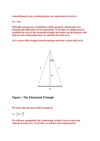 Generalizing for any n-sided polygon, our expression for area is:
AP = nAT
With this concept now established, a little geometry will permit us to
calculate the dimensions of our parachute. To do this, we simply need to
establish the area of the elemental triangle that makes up the polygon, and
then use the relationship above to calculate the total area.
Let’s extract this triangle from the polygon and take a closer look at it:

2

r

r

h

s

Figure : The Elemental Triangle

We know that the area of this triangle is:
AT 

s
sh
h 
2
2

We will now manipulate this relationship so that it can be expressed
entirely in terms of r. To do this, we will use some trigonometry.

 