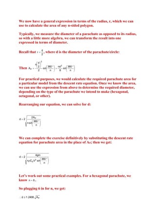 We now have a general expression in terms of the radius, r, which we can
use to calculate the area of any n-sided polygon.
Typically, we measure the diameter of a parachute as opposed to its radius,
so with a little more algebra, we can transform the result into one
expressed in terms of diameter.
Recall that

r

d
,
2

where d is the diameter of the parachute/circle:

2

Then

d
n 
2
 360   nd
 360  
2
AP 
sin
sin


2
n 
8

 n 

For practical purposes, we would calculate the required parachute area for
a particular model from the descent rate equation. Once we know the area,
we can use the expression from above to determine the required diameter,
depending on the type of the parachute we intend to make (hexagonal,
octagonal, or other).
Rearranging our equation, we can solve for d:

d2

2A P
 360  
n sin

 n 

We can complete the exercise definitively by substituting the descent rate
equation for parachute area in the place of AP; then we get:

d2

4gm
 360  
nC d V2 sin

 n 

Let’s work out some practical examples. For a hexagonal parachute, we
know n  6 .
So plugging 6 in for n, we get:
 d  1 .2408 A P

 