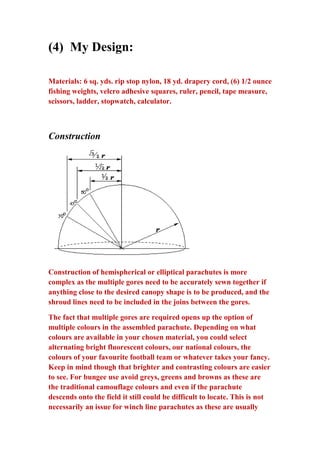 (4) My Design:
Materials: 6 sq. yds. rip stop nylon, 18 yd. drapery cord, (6) 1/2 ounce
fishing weights, velcro adhesive squares, ruler, pencil, tape measure,
scissors, ladder, stopwatch, calculator.

Construction

Construction of hemispherical or elliptical parachutes is more
complex as the multiple gores need to be accurately sewn together if
anything close to the desired canopy shape is to be produced, and the
shroud lines need to be included in the joins between the gores.
The fact that multiple gores are required opens up the option of
multiple colours in the assembled parachute. Depending on what
colours are available in your chosen material, you could select
alternating bright fluorescent colours, our national colours, the
colours of your favourite football team or whatever takes your fancy.
Keep in mind though that brighter and contrasting colours are easier
to see. For bungee use avoid greys, greens and browns as these are
the traditional camouflage colours and even if the parachute
descends onto the field it still could be difficult to locate. This is not
necessarily an issue for winch line parachutes as these are usually

 