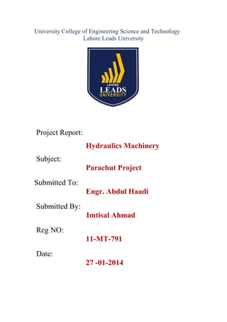 University College of Engineering Science and Technology
Lahore Leads University

Project Report:
Hydraulics Machinery
Subject:
Parachut Project
Submitted To:
Engr. Abdul Haadi
Submitted By:
Imtisal Ahmad
Reg NO:
11-MT-791
Date:
27 -01-2014

 