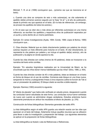 Mitchell, T. R. et al. (1999) concluyeron que... (próxima vez que se menciona en el
texto).

c. Cuando una obra se compone de seis o más autores(as), se cita solamente el
apellido del(la) primer(a) autor(a) seguido por la frase "et al." y el año de publicación,
desde la primera vez que aparece en el texto. (En la lista de referencias, sin embargo,
se proveen los apellidos de todos los autores.)

d. En el caso que se citen dos o más obras por diferentes autores(as) en una misma
referencia, se escriben los apellidos y respectivos años de publicación separados por
un punto y coma dentro de un mismo paréntesis.

Ejemplo: En varias investigaciones (Ayala, 1994; Conde, 1996; López & Muñoz, 1999)
concluyeron que...

C. Citas directas: Material que es citado directamente (palabra por palabra) de otro(a)
autor(a) requiere un trato diferente para incluirse en el texto. Al citar directamente, se
representa la cita palabra por palabra y se incluye el apellido del(la) autor(a), año de
publicación y la página en donde aparece la cita.

Cuando las citas directas son cortas (menos de 40 palabras), éstas se incorporan a la
narrativa del texto entre comillas.

Ejemplo: "En estudios lingüísticos realizados por la Universidad de Miami, se ha
encontrado que los niños tienen menos habilidades que las niñas" (Silva, 1986, p. 454).

Cuando las citas directas constan de 40 o más palabras, éstas se destacan en el texto
en forma de bloque sin el uso de comillas. Comienza este bloque en una línea nueva,
sangrando la misma y subsiguientes líneas a cinco espacios (utilice la función de Tab si
usa un procesador de palabras). El bloque citado se escribe a doble espacio.

Ejemplo: Ramirez (1993) encontró lo siguiente:

El "efecto de placebo" que había sido verificado en estudio previo, desapareció cuando
las conductas fueron estudiadas de esta forma. Las conductas nunca fueron exhibidas
de nuevo aún cuando se administran drogas verdaderas. Estudios anteriores fueron
claramente prematuros en atribuir los resultados al efecto de placebo. (p. 276)

Construcción de fichas bibliográficas: Elementos generales del estilo APA

La lista bibliográfica según el estilo APA guarda una relación exacta con las citas que
aparecen en el texto del trabajo. Solamente incluye aquellos recursos que se utilizaron
para llevar a cabo la investigación y preparación del trabajo. Los siguientes elementos
se aplican en la preparación de fichas bibliográficas:

La lista bibliográfica se titulará: Lista de Referencias o Referencias.
 