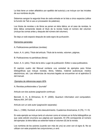 La lista tiene un orden alfabético por apellido del autor(a) y se incluye con las iniciales
de sus nombres de pila.

Debemos sangrar la segunda línea de cada entrada en la lista a cinco espacios (utilice
la función de Tab si usa un procesador de palabras).

Los títulos de revistas o de libros se ponen en letra itálica; en el caso de revistas, la
letra itálica comprende desde el título de la revista hasta el número del volumen
(incluye las comas antes y después del número del volumen).

Se deja un solo espacio después de cada signo de puntuación.

Elementos generales

A. Publicaciones periódicas (revistas)

Autor, A. A. (año). Título del artículo. Título de la revista, volumen, páginas.

B. Publicaciones no periódicas (libros)

Autor, A. A. (año). Título de la obra. Lugar de publicación: Editor o casa publicadora.

El capítulo cuatro del Manual contiene una variedad de ejemplos para fichas
bibliográficas que incluye revistas, libros, folletos, material audiovisual, medios
electrónicos, etc. Las referencias de recursos legales se encuentran en el apéndice D
del manual.

Ejemplos de referencias según APA

A. Revistas profesionales o "journals"

Artículo con dos autores (paginación continua):

Bennett, C. H., & DiVicenzo, D. P. (2000). Quantum information and computation.
Nature,404, 247-255.

Artículo con un solo autor (paginación separada):

Zea, L. (1999). Humbolt, el otro descubrimiento. Cuadernos Americanos, 6 (78), 11-19.

En este ejemplo se incluye tanto el volumen como el número en la ficha bibliográfica ya
que cada edición enumera sus páginas por separado. El (78) corresponde al número
del ejemplar; la letra itálica se extiende hasta el volumen (6) de la revista.

Los nombres de los autores (cuando son más de uno) se unen con el signo &. No se
utilizan con este propósito las conjunciones y o and.
 