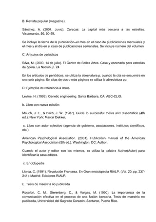 B. Revista popular (magazine)

Sánchez, A. (2004, Junio). Caracas: La capital más cercana a las estrellas.
Vistamundo, 50, 50-59.

Se incluye la fecha de la publicación--el mes en el caso de publicaciones mensuales y
el mes y el día en el caso de publicaciones semanales. Se incluye número del volumen

C. Artículos de periódicos

Silva, M. (2000, 14 de julio). El Centro de Bellas Artes. Casa y escenario para estrellas
de ópera. La Nación, p. 24

En los artículos de periódicos, se utiliza la abreviatura p. cuando la cita se encuentra en
una sola página. En citas de dos o más páginas se utiliza la abreviatura pp.

D. Ejemplos de referencia a libros

Levine, H. (1999). Genetic engineering. Santa Barbara, CA: ABC-CLIO.

b. Libro con nueva edición:

Mauch, J. E., & Birch, J. W. (1987). Guide to successful thesis and dissertation (4th
ed.). New York: Marcel Dekker.

 c. Libro con autor colectivo (agencia de gobierno, asociaciones, institutos cientifícos,
etc.):

American Psychological Association. (2001). Publication manual of the American
Psychological Association (5th ed.). Washington, DC: Author.

Cuando el autor y editor son los mismos, se utiliza la palabra Author(Autor) para
identificar la casa editora.

c. Enciclopedia

Llorca, C. (1991). Revolución Francesa. En Gran enciclopedia RIALP. (Vol. 20, pp. 237-
241). Madrid: Ediciones RIALP.

E. Tesis de maestría no publicada

Rocafort, C. M., Sterenberg, C., & Vargas, M. (1990). La importancia de la
comunicación efectiva en el proceso de una fusión bancaria. Tesis de maestría no
publicada, Universidad del Sagrado Corazón, Santurce, Puerto Rico.
 