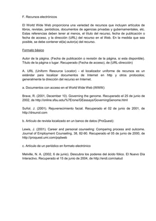 F. Recursos electrónicos

El World Wide Web proporciona una variedad de recursos que incluyen artículos de
libros, revistas, periódicos, documentos de agencias privadas y gubernamentales, etc.
Estas referencias deben tener al menos, el título del recurso, fecha de publicación o
fecha de acceso, y la dirección (URL) del recurso en el Web. En la medida que sea
posible, se debe contener el(la) autor(a) del recurso.

Formato básico

Autor de la página. (Fecha de publicación o revisión de la página, si esta disponible).
Título de la página o lugar. Recuperado (Fecha de acceso), de (URL-dirección)

A. URL (Uniform Resource Locator) - el localizador uniforme de recursos es un
estándar para localizar documentos de Internet en http y otros protocolos;
generalmente la dirección del recurso en Internet.

a. Documentos con acceso en el World Wide Web (WWW):

Brave, R. (2001, December 10). Governing the genome. Recuperado el 25 de junio de
2002, de http://online.sfsu.edu/%7Erone/GEessays/GoverningGenome.html

Suñol. J. (2001). Rejuvenecimiento facial. Recuperado el 02 de junio de 2001, de
http://drsunol.com

b. Artículo de revista localizado en un banco de datos (ProQuest):

Lewis, J. (2001). Career and personal counseling: Comparing process and outcome.
Journal of Employment Counseling, 38, 82-90. Recuperado el 05 de junio de 2000, de
http://proquest.umi.com/pqdweb

c. Artículo de un periódico en formato electrónico

Melville, N. A. (2002, 6 de junio). Descubra los poderes del ácido fólico. El Nuevo Día
Interactivo. Recuperado el 15 de junio de 2004, de http://endi.com/salud
 