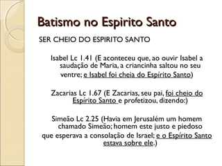 Batismo no Espirito SantoBatismo no Espirito Santo
SER CHEIO DO ESPIRITO SANTO
Isabel Lc 1.41 (E aconteceu que, ao ouvir Isabel a
saudação de Maria, a criancinha saltou no seu
ventre; e Isabel foi cheia do Espírito Santo)
Zacarias Lc 1.67 (E Zacarias, seu pai, foi cheio do
Espírito Santo e profetizou, dizendo:)
Simeão Lc 2.25 (Havia em Jerusalém um homem
chamado Simeão; homem este justo e piedoso
que esperava a consolação de Israel; e o Espírito Santo
estava sobre ele.)
 