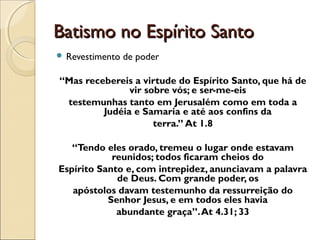 Batismo no Espírito SantoBatismo no Espírito Santo
 Revestimento de poder
“Mas recebereis a virtude do Espírito Santo, que há de
vir sobre vós; e ser-me-eis
testemunhas tanto em Jerusalém como em toda a
Judéia e Samaria e até aos confins da
terra.” At 1.8
“Tendo eles orado, tremeu o lugar onde estavam
reunidos; todos ficaram cheios do
Espírito Santo e, com intrepidez, anunciavam a palavra
de Deus. Com grande poder, os
apóstolos davam testemunho da ressurreição do
Senhor Jesus, e em todos eles havia
abundante graça”.At 4.31; 33
 