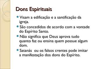 Dons EspirituaisDons Espirituais
Visam a edificação e a santificação da
igreja.
São concedidos de acordo com a vontade
do Espírito Santo.
Não significa que Deus aprova tudo
quanto faz ou ensina quem possue algum
dom.
Satanás ou os falsos crentes pode imitar
a manifestação dos dons do Espírito.
 
