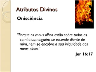 Atributos DivinosAtributos Divinos
Onisciência
“Porque os meus olhos estão sobre todos os
caminhos; ninguém se esconde diante de
mim, nem se encobre a sua iniquidade aos
meus olhos.”
Jer 16:17
 