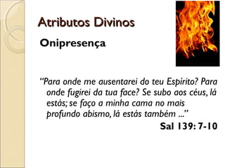 Atributos DivinosAtributos Divinos
Onipresença
“Para onde me ausentarei do teu Espírito? Para
onde fugirei da tua face? Se subo aos céus, lá
estás; se faço a minha cama no mais
profundo abismo, lá estás também ...”
Sal 139: 7-10
 