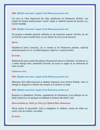 Stih: Sfinţilor mucenici, rugaţi-vă lui Dumnezeu pentru noi.
Cei care au văzut îngerescul tău chip, purtătorule de Dumnezeu Rafaile, s-au
umplut de lumina dumnezeieştii veselii; umple şi sufletele noastre de bucuria veş-
nicelor bunătăţi.
Stih: Sfinţilor mucenici, rugaţi-vă lui Dumnezeu pentru noi.
Nu încetaţi a tămădui patimile sufletelor şi ale trupurilor noastre, Nicolae, de trei
ori fericite şi prea cinstită Irina, şi a ne slobozi de nevoi şi de necazuri.
Slavă...
Făcându-vă lumii cunoscuţi, cei ce sunteţi ai lui Dumnezeu prieteni, mijlociţi
neîncetat pentru cei ce cu multă dragoste scapă la a voastră ocrotire.
Şi acum...
Răsărind din prea curatul tău pântece Dumnezeul tuturor şi Domnul, ocrotitoare te-
a arătat întregii lumi, neîntinată Fecioară, de aceea te rugăm să ne slobozeşti de
toate nevoile.
Cântarea a 8-a
Stih: Sfinţilor mucenici, rugaţi-vă lui Dumnezeu pentru noi.
Dăruieşte tărie duhovnicească şi sănătate trupească, prea fericite Rafaile, celor ce
aleargă cu dragoste la sfintele tale moaşte şi te cinstesc cu laude.
Stih: Sfinţilor mucenici, rugaţi-vă lui Dumnezeu pentru noi.
Roagă-te cu dinadinsul, Nicolae, cugetătorule de Dumnezeu, şi ne întăreşte în cre-
dinţa ortodoxă ca să ajungem nevătămaţi la limanul adevăratei vieţi.
Binecuvăntăm pe Tatăl, pe Fiul şi pe Sfântul Duh, Dumnezeu.
Dă-ne putere în încercările vieţii şi mângâiere în mâhnire, treime de sfinţi mu-
cenici, care de curând v-aţi arătat.
Şi acum...
 