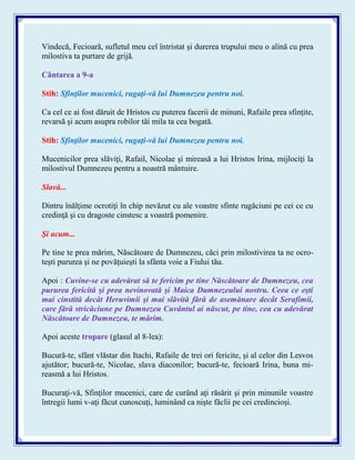 Vindecă, Fecioară, sufletul meu cel întristat şi durerea trupului meu o alină cu prea
milostiva ta purtare de grijă.
Cântarea a 9-a
Stih: Sfinţilor mucenici, rugaţi-vă lui Dumnezeu pentru noi.
Ca cel ce ai fost dăruit de Hristos cu puterea facerii de minuni, Rafaile prea sfinţite,
revarsă şi acum asupra robilor tăi mila ta cea bogată.
Stih: Sfinţilor mucenici, rugaţi-vă lui Dumnezeu pentru noi.
Mucenicilor prea slăviţi, Rafail, Nicolae şi mireasă a lui Hristos Irina, mijlociţi la
milostivul Dumnezeu pentru a noastră mântuire.
Slavă...
Dintru înălţime ocrotiţi în chip nevăzut cu ale voastre sfinte rugăciuni pe cei ce cu
credinţă şi cu dragoste cinstesc a voastră pomenire.
Şi acum...
Pe tine te prea mărim, Născătoare de Dumnezeu, căci prin milostivirea ta ne ocro-
teşti pururea şi ne povăţuieşti la sfânta voie a Fiului tău.
Apoi : Cuvine-se cu adevărat să te fericim pe tine Născătoare de Dumnezeu, cea
pururea fericită şi prea nevinovată şi Maica Dumnezeului nostru. Ceea ce eşti
mai cinstită decât Heruvimii şi mai slăvită fără de asemănare decât Serafimii,
care fără stricăciune pe Dumnezeu Cuvântul ai născut, pe tine, cea cu adevărat
Născătoare de Dumnezeu, te mărim.
Apoi aceste tropare (glasul al 8-lea):
Bucură-te, sfânt vlăstar din Itachi, Rafaile de trei ori fericite, şi al celor din Lesvos
ajutător; bucură-te, Nicolae, slava diaconilor; bucură-te, fecioară Irina, buna mi-
reasmă a lui Hristos.
Bucuraţi-vă, Sfinţilor mucenici, care de curând aţi răsărit şi prin minunile voastre
întregii lumi v-aţi făcut cunoscuţi, luminând ca nişte făclii pe cei credincioşi.
 