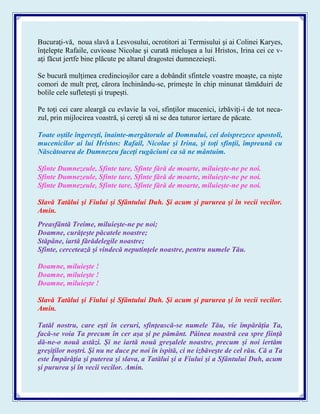 Bucuraţi-vă, noua slavă a Lesvosului, ocrotitori ai Termisului şi ai Colinei Karyes,
înţelepte Rafaile, cuvioase Nicolae şi curată mieluşea a lui Hristos, Irina cei ce v-
aţi făcut jertfe bine plăcute pe altarul dragostei dumnezeieşti.
Se bucură mulţimea credincioşilor care a dobândit sfintele voastre moaşte, ca nişte
comori de mult preţ, cărora închinându-se, primeşte în chip minunat tămăduiri de
bolile cele sufleteşti şi trupeşti.
Pe toţi cei care aleargă cu evlavie la voi, sfinţilor mucenici, izbăviţi-i de tot neca-
zul, prin mijlocirea voastră, şi cereţi să ni se dea tuturor iertare de păcate.
Toate oştile îngereşti, înainte-mergătorule al Domnului, cei doisprezece apostoli,
mucenicilor ai lui Hristos: Rafail, Nicolae şi Irina, şi toţi sfinţii, împreună cu
Născătoarea de Dumnezeu faceţi rugăciuni ca să ne mântuim.
Sfinte Dumnezeule, Sfinte tare, Sfinte fără de moarte, miluieşte-ne pe noi.
Sfinte Dumnezeule, Sfinte tare, Sfinte fără de moarte, miluieşte-ne pe noi.
Sfinte Dumnezeule, Sfinte tare, Sfinte fără de moarte, miluieşte-ne pe noi.
Slavă Tatălui şi Fiului şi Sfântului Duh. Şi acum şi pururea şi în vecii vecilor.
Amin.
Preasfântă Treime, miluieşte-ne pe noi;
Doamne, curăţeşte păcatele noastre;
Stăpâne, iartă fărădelegile noastre;
Sfinte, cercetează şi vindecă neputinţele noastre, pentru numele Tău.
Doamne, miluieşte !
Doamne, miluieşte !
Doamne, miluieşte !
Slavă Tatălui şi Fiului şi Sfântului Duh. Şi acum şi pururea şi în vecii vecilor.
Amin.
Tatăl nostru, care eşti în ceruri, sfinţească-se numele Tău, vie împărăţia Ta,
facă-se voia Ta precum în cer aşa şi pe pământ. Pâinea noastră cea spre fiinţă
dă-ne-o nouă astăzi. Şi ne iartă nouă greşalele noastre, precum şi noi iertăm
greşiţilor noştri. Şi nu ne duce pe noi în ispită, ci ne izbăveşte de cel rău. Că a Ta
este Împărăţia şi puterea şi slava, a Tatălui şi a Fiului şi a Sfântului Duh, acum
şi pururea şi în vecii vecilor. Amin.
 