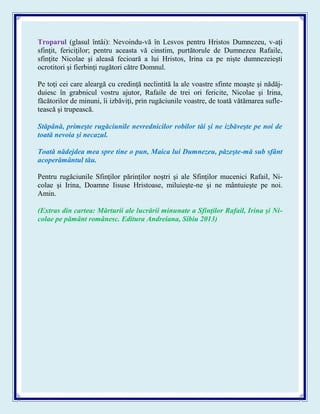 Troparul (glasul întâi): Nevoindu-vă în Lesvos pentru Hristos Dumnezeu, v-aţi
sfinţit, fericiţilor; pentru aceasta vă cinstim, purtătorule de Dumnezeu Rafaile,
sfinţite Nicolae şi aleasă fecioară a lui Hristos, Irina ca pe nişte dumnezeieşti
ocrotitori şi fierbinţi rugători către Domnul.
Pe toţi cei care aleargă cu credinţă neclintită la ale voastre sfinte moaşte şi nădăj-
duiesc în grabnicul vostru ajutor, Rafaile de trei ori fericite, Nicolae şi Irina,
făcătorilor de minuni, îi izbăviţi, prin rugăciunile voastre, de toată vătămarea sufle-
tească şi trupească.
Stăpână, primeşte rugăciunile nevrednicilor robilor tăi şi ne izbăveşte pe noi de
toată nevoia şi necazul.
Toată nădejdea mea spre tine o pun, Maica lui Dumnezeu, păzeşte-mă sub sfânt
acoperământul tău.
Pentru rugăciunile Sfinţilor părinţilor noştri şi ale Sfinţilor mucenici Rafail, Ni-
colae şi Irina, Doamne Iisuse Hristoase, miluieşte-ne şi ne mântuieşte pe noi.
Amin.
(Extras din cartea: Mărturii ale lucrării minunate a Sfinţilor Rafail, Irina şi Ni-
colae pe pământ românesc. Editura Andreiana, Sibiu 2013)
 