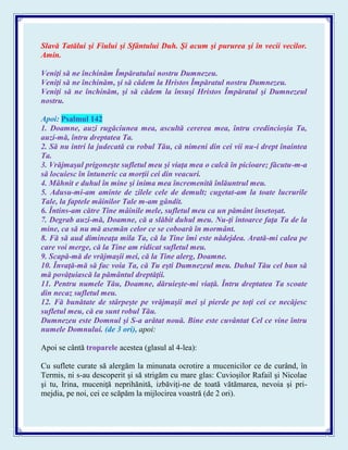 Slavă Tatălui şi Fiului şi Sfântului Duh. Şi acum şi pururea şi în vecii vecilor.
Amin.
Veniţi să ne închinăm Împăratului nostru Dumnezeu.
Veniţi să ne închinăm, şi să cădem la Hristos Împăratul nostru Dumnezeu.
Veniţi să ne închinăm, şi să cădem la însuşi Hristos Împăratul şi Dumnezeul
nostru.
Apoi: Psalmul 142
1. Doamne, auzi rugăciunea mea, ascultă cererea mea, întru credincioşia Ta,
auzi-mă, întru dreptatea Ta.
2. Să nu intri la judecată cu robul Tău, că nimeni din cei vii nu-i drept înaintea
Ta.
3. Vrăjmaşul prigoneşte sufletul meu şi viaţa mea o calcă în picioare; făcutu-m-a
să locuiesc în întuneric ca morţii cei din veacuri.
4. Mâhnit e duhul în mine şi inima mea încremenită înlăuntrul meu.
5. Adusu-mi-am aminte de zilele cele de demult; cugetat-am la toate lucrurile
Tale, la faptele mâinilor Tale m-am gândit.
6. Întins-am către Tine mâinile mele, sufletul meu ca un pământ însetoşat.
7. Degrab auzi-mă, Doamne, că a slăbit duhul meu. Nu-ţi întoarce faţa Ta de la
mine, ca să nu mă asemăn celor ce se coboară în mormânt.
8. Fă să aud dimineaţa mila Ta, că la Tine îmi este nădejdea. Arată-mi calea pe
care voi merge, că la Tine am ridicat sufletul meu.
9. Scapă-mă de vrăjmaşii mei, că la Tine alerg, Doamne.
10. Învaţă-mă să fac voia Ta, că Tu eşti Dumnezeul meu. Duhul Tău cel bun să
mă povăţuiască la pământul dreptăţii.
11. Pentru numele Tău, Doamne, dăruieşte-mi viaţă. Întru dreptatea Ta scoate
din necaz sufletul meu.
12. Fă bunătate de stârpeşte pe vrăjmaşii mei şi pierde pe toţi cei ce necăjesc
sufletul meu, că eu sunt robul Tău.
Dumnezeu este Domnul şi S-a arătat nouă. Bine este cuvântat Cel ce vine întru
numele Domnului. (de 3 ori), apoi:
Apoi se cântă troparele acestea (glasul al 4-lea):
Cu suflete curate să alergăm la minunata ocrotire a mucenicilor ce de curând, în
Termis, ni s-au descoperit şi să strigăm cu mare glas: Cuvioşilor Rafail şi Nicolae
şi tu, Irina, muceniţă neprihănită, izbăviţi-ne de toată vătămarea, nevoia şi pri-
mejdia, pe noi, cei ce scăpăm la mijlocirea voastră (de 2 ori).
 