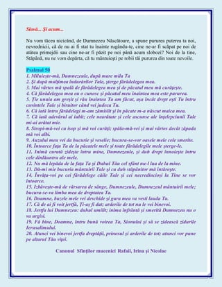 Slavă... Şi acum...
Nu vom tăcea nicicând, de Dumnezeu Născătoare, a spune pururea puterea ta noi,
nevrednicii, că de nu ai fi stat tu înainte rugându-te, cine ne-ar fi scăpat pe noi de
atâtea primejdii sau cine ne-ar fi păzit pe noi până acum slobozi? Noi de la tine,
Stăpână, nu ne vom depărta, că tu mântuieşti pe robii tăi pururea din toate nevoile.
Psalmul 50
1. Miluieşte-mă, Dumnezeule, după mare mila Ta
2. Şi după mulţimea îndurărilor Tale, şterge fărădelegea mea.
3. Mai vârtos mă spală de fărădelegea mea şi de păcatul meu mă curăţeşte.
4. Că fărădelegea mea eu o cunosc şi păcatul meu înaintea mea este pururea.
5. Ţie unuia am greşit şi rău înaintea Ta am făcut, aşa încât drept eşti Tu întru
cuvintele Tale şi biruitor când vei judeca Tu.
6. Că iată întru fărădelegi m-am zămislit şi în păcate m-a născut maica mea.
7. Că iată adevărul ai iubit; cele nearătate şi cele ascunse ale înţelepciunii Tale
mi-ai arătat mie.
8. Stropi-mă-vei cu isop şi mă voi curăţi; spăla-mă-vei şi mai vârtos decât zăpada
mă voi albi.
9. Auzului meu vei da bucurie şi veselie; bucura-se-vor oasele mele cele smerite.
10. Întoarce faţa Ta de la păcatele mele şi toate fărădelegile mele şterge-le.
11. Inimă curată zideşte întru mine, Dumnezeule, şi duh drept înnoieşte întru
cele dinlăuntru ale mele.
12. Nu mă lepăda de la faţa Ta şi Duhul Tău cel sfânt nu-l lua de la mine.
13. Dă-mi mie bucuria mântuirii Tale şi cu duh stăpânitor mă întăreşte.
14. Învăţa-voi pe cei fărădelege căile Tale şi cei necredincioşi la Tine se vor
întoarce.
15. Izbăveşte-mă de vărsarea de sânge, Dumnezeule, Dumnezeul mântuirii mele;
bucura-se-va limba mea de dreptatea Ta.
16. Doamne, buzele mele vei deschide şi gura mea va vesti lauda Ta.
17. Că de ai fi voit jertfă, Ţi-aş fi dat; arderile de tot nu le vei binevoi.
18. Jertfa lui Dumnezeu: duhul umilit; inima înfrântă şi smerită Dumnezeu nu o
va urgisi.
19. Fă bine, Doamne, întru bună voirea Ta, Sionului şi să se zidească zidurile
Ierusalimului.
20. Atunci vei binevoi jertfa dreptăţii, prinosul şi arderile de tot; atunci vor pune
pe altarul Tău viţei.
Canonul Sfinţilor mucenici Rafail, Irina şi Nicolae
 