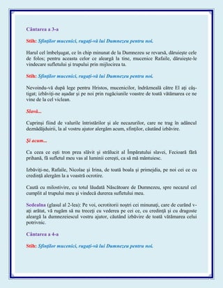 Cântarea a 3-a
Stih: Sfinţilor mucenici, rugaţi-vă lui Dumnezeu pentru noi.
Harul cel îmbelşugat, ce în chip minunat de la Dumnezeu se revarsă, dăruieşte cele
de folos; pentru aceasta celor ce aleargă la tine, mucenice Rafaile, dăruieşte-le
vindecare sufletului şi trupului prin mijlocirea ta.
Stih: Sfinţilor mucenici, rugaţi-vă lui Dumnezeu pentru noi.
Nevoindu-vă după lege pentru Hristos, mucenicilor, îndrăzneală către El aţi câş-
tigat; izbăviţi-ne aşadar şi pe noi prin rugăciunile voastre de toată vătămarea ce ne
vine de la cel viclean.
Slavă...
Cuprinşi fiind de valurile întristărilor şi ale necazurilor, care ne trag în adâncul
deznădăjduirii, la al vostru ajutor alergăm acum, sfinţilor, căutând izbăvire.
Şi acum...
Ca ceea ce eşti tron prea slăvit şi strălucit al Împăratului slavei, Fecioară fără
prihană, fă sufletul meu vas al luminii cereşti, ca să mă mântuiesc.
Izbăviţi-ne, Rafaile, Nicolae şi Irina, de toată boala şi primejdia, pe noi cei ce cu
credinţă alergăm la a voastră ocrotire.
Caută cu milostivire, cu totul lăudată Născătoare de Dumnezeu, spre necazul cel
cumplit al trupului meu şi vindecă durerea sufletului meu.
Sedealna (glasul al 2-lea): Pe voi, ocrotitorii noştri cei minunaţi, care de curănd v-
aţi arătat, vă rugăm să nu treceţi cu vederea pe cei ce, cu credinţă şi cu dragoste
aleargă la dumnezeiescul vostru ajutor, căutând izbăvire de toată vătămarea celui
potrivnic.
Cântarea a 4-a
Stih: Sfinţilor mucenici, rugaţi-vă lui Dumnezeu pentru noi.
 