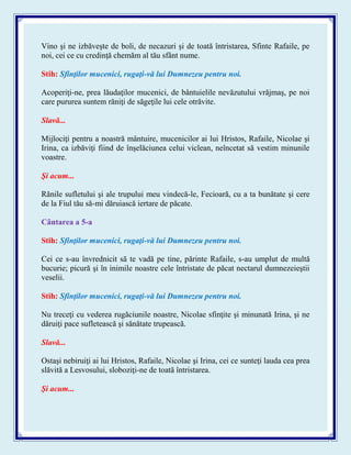 Vino şi ne izbăveşte de boli, de necazuri şi de toată întristarea, Sfinte Rafaile, pe
noi, cei ce cu credinţă chemăm al tău sfânt nume.
Stih: Sfinţilor mucenici, rugaţi-vă lui Dumnezeu pentru noi.
Acoperiţi-ne, prea lăudaţilor mucenici, de bântuielile nevăzutului vrăjmaş, pe noi
care pururea suntem răniţi de săgeţile lui cele otrăvite.
Slavă...
Mijlociţi pentru a noastră mântuire, mucenicilor ai lui Hristos, Rafaile, Nicolae şi
Irina, ca izbăviţi fiind de înşelăciunea celui viclean, neîncetat să vestim minunile
voastre.
Şi acum...
Rănile sufletului şi ale trupului meu vindecă-le, Fecioară, cu a ta bunătate şi cere
de la Fiul tău să-mi dăruiască iertare de păcate.
Cântarea a 5-a
Stih: Sfinţilor mucenici, rugaţi-vă lui Dumnezeu pentru noi.
Cei ce s-au învrednicit să te vadă pe tine, părinte Rafaile, s-au umplut de multă
bucurie; picură şi în inimile noastre cele întristate de păcat nectarul dumnezeieştii
veselii.
Stih: Sfinţilor mucenici, rugaţi-vă lui Dumnezeu pentru noi.
Nu treceţi cu vederea rugăciunile noastre, Nicolae sfinţite şi minunată Irina, şi ne
dăruiţi pace sufletească şi sănătate trupească.
Slavă...
Ostaşi nebiruiţi ai lui Hristos, Rafaile, Nicolae şi Irina, cei ce sunteţi lauda cea prea
slăvită a Lesvosului, sloboziţi-ne de toată întristarea.
Şi acum...
 