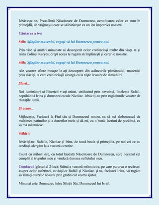 Izbăveşte-ne, Preasfântă Născătoare de Dumnezeu, ocrotitoarea celor ce sunt în
primejdii, de vrăjmaşul care se sălbăticeşte ca un leu împotriva noastră.
Cântarea a 6-a
Stih: Sfinţilor mucenici, rugaţi-vă lui Dumnezeu pentru noi.
Prin vise şi arătări minunate ai descoperit celor credincioşi multe din viaţa ta şi
taina Colinei Karyes; drept aceea te rugăm să împlineşti şi cererile noastre.
Stih: Sfinţilor mucenici, rugaţi-vă lui Dumnezeu pentru noi.
Ale voastre sfinte moaşte le-aţi descoperit din adâncurile pământului, mucenici
prea slăviţi, la care credincioşii aleargă ca la nişte izvoare de tămăduiri.
Slavă...
Noi luminători ai Bisericii v-aţi arătat, strălucind prin nevoinţă, înţelepte Rafail,
neprihănită Irina şi dumnezeiescule Nicolae. Izbăviţi-ne prin rugăciunile voastre de
răutăţile lumii.
Şi acum...
Mijloceşte, Fecioară la Fiul tău şi Dumnezeul nostru, ca să mă slobozească de
mulţimea patimilor şi a durerilor mele şi dă-mi, ca o bună, lacrimi de pocăinţă, ca
să mă mântuiesc.
Stihiri:
Izbăviţi-ne, Rafaile, Nicolae şi Irina, de toată boala şi primejdia, pe noi cei ce cu
credinţă alergăm la a voastră ocrotire.
Caută cu milostivire, cu totul lăudată Născătoare de Dumnezeu, spre necazul cel
cumplit al trupului meu şi vindecă durerea sufletului meu.
Condacul (glasul al 2-lea): Ştiind a voastră milostivire, pe care pururea o revărsaţi
asupra celor suferinzi, cuvioşilor Rafail şi Nicolae, şi tu, fecioară Irina, vă rugăm
să alinaţi durerile noastre prin grabnicul vostru ajutor.
Minunat este Dumnezeu întru Sfinţii Săi, Dumnezeul lui Israil.
 