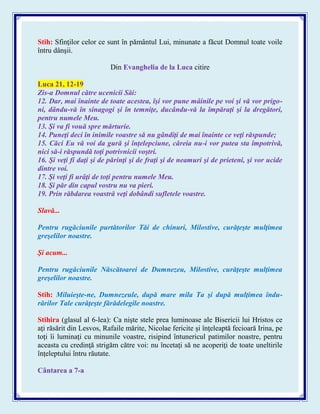 Stih: Sfinţilor celor ce sunt în pământul Lui, minunate a făcut Domnul toate voile
întru dânşii.
Din Evanghelia de la Luca citire
Luca 21, 12-19
Zis-a Domnul către ucenicii Săi:
12. Dar, mai înainte de toate acestea, îşi vor pune mâinile pe voi şi vă vor prigo-
ni, dându-vă în sinagogi şi în temniţe, ducându-vă la împăraţi şi la dregători,
pentru numele Meu.
13. Şi va fi vouă spre mărturie.
14. Puneţi deci în inimile voastre să nu gândiţi de mai înainte ce veţi răspunde;
15. Căci Eu vă voi da gură şi înţelepciune, căreia nu-i vor putea sta împotrivă,
nici să-i răspundă toţi potrivnicii voştri.
16. Şi veţi fi daţi şi de părinţi şi de fraţi şi de neamuri şi de prieteni, şi vor ucide
dintre voi.
17. Şi veţi fi urâţi de toţi pentru numele Meu.
18. Şi păr din capul vostru nu va pieri.
19. Prin răbdarea voastră veţi dobândi sufletele voastre.
Slavă...
Pentru rugăciunile purtătorilor Tăi de chinuri, Milostive, curăţeşte mulţimea
greşelilor noastre.
Şi acum...
Pentru rugăciunile Născătoarei de Dumnezeu, Milostive, curăţeşte mulţimea
greşelilor noastre.
Stih: Miluieşte-ne, Dumnezeule, după mare mila Ta şi după mulţimea îndu-
rărilor Tale curăţeşte fărădelegile noastre.
Stihira (glasul al 6-lea): Ca nişte stele prea luminoase ale Bisericii lui Hristos ce
aţi răsărit din Lesvos, Rafaile mărite, Nicolae fericite şi înţeleaptă fecioară Irina, pe
toţi îi luminaţi cu minunile voastre, risipind întunericul patimilor noastre, pentru
aceasta cu credinţă strigăm către voi: nu încetaţi să ne acoperiţi de toate uneltirile
înţeleptului întru răutate.
Cântarea a 7-a
 