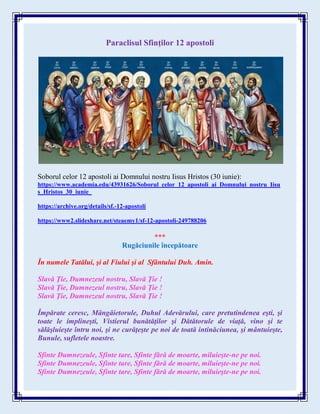Paraclisul Sfinţilor 12 apostoli
Soborul celor 12 apostoli ai Domnului nostru Iisus Hristos (30 iunie):
https://www.academia.edu/43931626/Soborul_celor_12_apostoli_ai_Domnului_nostru_Iisu
s_Hristos_30_iunie_
https://archive.org/details/sf.-12-apostoli
https://www2.slideshare.net/steaemy1/sf-12-apostoli-249788206
***
Rugăciunile începătoare
În numele Tatălui, şi al Fiului şi al Sfântului Duh. Amin.
Slavă Ţie, Dumnezeul nostru, Slavă Ţie !
Slavă Ţie, Dumnezeul nostru, Slavă Ţie !
Slavă Ţie, Dumnezeul nostru, Slavă Ţie !
Împărate ceresc, Mângâietorule, Duhul Adevărului, care pretutindenea eşti, şi
toate le implineşti, Vistierul bunătăţilor şi Dătătorule de viaţă, vino şi te
sălăşluieşte întru noi, şi ne curăţeşte pe noi de toată intinăciunea, şi mântuieşte,
Bunule, sufletele noastre.
Sfinte Dumnezeule, Sfinte tare, Sfinte fără de moarte, miluieşte-ne pe noi.
Sfinte Dumnezeule, Sfinte tare, Sfinte fără de moarte, miluieşte-ne pe noi.
Sfinte Dumnezeule, Sfinte tare, Sfinte fără de moarte, miluieşte-ne pe noi.
 