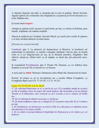 A chinului dogorire mă arde; ci stropeşte-mă cu roua ta grabnic, Maică fecioară,
săgeţile aprinse ale vicleanului iute stingându-le; că pururea pe fiii tăi răcoreşti ca o
rouă, Stăpâna mea.
Și aceste două tropare:
Alungă-ne, părinte Iosif, necazul şi toată boala, pe toţi, cu solirea ta fierbinte, prea
bunule, scăpându-i de osânda cumplită.
Născut-ai netâlcuit pe Cuvântul, fecioară Maică, pe carele prin cuvânt în pântece
L-ai luat, lucrând mântuire la toată lumea.
[Preotul zice ectenia întreită]
Condacul. glas 2: La păstorul cel dumnezeiesc al Bisericii, la lucrătorul cel
nedezminţit al minunilor, cu osârdie s-alergăm cântându-i într-un glas, să trimită
celor ce îi cer blagoslovenia de sus, de la Domnul puterilor, strigându-i fără
zăbavă: soleşte-ne, Sfinte Iosif, ca să scăpăm, cu darul tău, din prinsorile neca-
zului.
Şi numaidecât Prochimenul, glas 4: Preoţii Tăi, Doamne, se vor îmbrăca întru
dreptate şi cuvioşii Tăi cu bucurie se vor bucura.
A treia oară cu stihul: Minunat e Dumnezeu întru Sfinţii Săi, Dumnezeul lui Israel.
Preotul: Şi pentru ca să ne învrednicim noi a asculta Sfânta Evanghelie…şi
Evanghelia după Luca (VI, 17-19; IX, 1-2; X, 16-21).
Luca: VI, 17-19; IX, 1-2; X, 16-21
17. Şi coborând împreună cu ei, a stat în loc şes, El şi mulţime multă de ucenici
ai Săi şi mulţime mare de popor din toată Iudeea, din Ierusalim şi de pe ţărmul
Tirului şi al Sidonului, care veniseră ca să-L asculte şi să se vindece de bolile
lor.
18. Şi cei chinuiţi de duhuri necurate se vindecau.
19. Şi toată mulţimea căuta să se atingă de El că putere ieşea din El şi-i vindeca
pe toţi.
1. Şi chemând pe cei doisprezece ucenici ai Săi, le-a dat putere şi stăpânire peste
toţi demonii şi să vindece bolile.
2. Şi i-a trimis să propovăduiască împărăţia lui Dumnezeu şi să vindece pe cei
bolnavi.
 