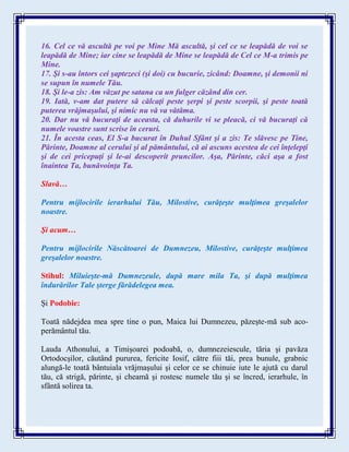 16. Cel ce vă ascultă pe voi pe Mine Mă ascultă, şi cel ce se leapădă de voi se
leapădă de Mine; iar cine se leapădă de Mine se leapădă de Cel ce M-a trimis pe
Mine.
17. Şi s-au întors cei şaptezeci (şi doi) cu bucurie, zicând: Doamne, şi demonii ni
se supun în numele Tău.
18. Şi le-a zis: Am văzut pe satana ca un fulger căzând din cer.
19. Iată, v-am dat putere să călcaţi peste şerpi şi peste scorpii, şi peste toată
puterea vrăjmaşului, şi nimic nu vă va vătăma.
20. Dar nu vă bucuraţi de aceasta, că duhurile vi se pleacă, ci vă bucuraţi că
numele voastre sunt scrise în ceruri.
21. În acesta ceas, El S-a bucurat în Duhul Sfânt şi a zis: Te slăvesc pe Tine,
Părinte, Doamne al cerului şi al pământului, că ai ascuns acestea de cei înţelepţi
şi de cei pricepuţi şi le-ai descoperit pruncilor. Aşa, Părinte, căci aşa a fost
înaintea Ta, bunăvoinţa Ta.
Slavă…
Pentru mijlocirile ierarhului Tău, Milostive, curăţeşte mulţimea greşalelor
noastre.
Şi acum…
Pentru mijlocirile Născătoarei de Dumnezeu, Milostive, curăţeşte mulţimea
greşalelor noastre.
Stihul: Miluieşte-mă Dumnezeule, după mare mila Ta, şi după mulţimea
îndurărilor Tale şterge fărădelegea mea.
Şi Podobie:
Toată nădejdea mea spre tine o pun, Maica lui Dumnezeu, păzeşte-mă sub aco-
perământul tău.
Lauda Athonului, a Timişoarei podoabă, o, dumnezeiescule, tăria şi pavăza
Ortodocşilor, căutând pururea, fericite Iosif, către fiii tăi, prea bunule, grabnic
alungă-le toată bântuiala vrăjmaşului şi celor ce se chinuie iute le ajută cu darul
tău, că strigă, părinte, şi cheamă şi rostesc numele tău şi se încred, ierarhule, în
sfântă solirea ta.
 