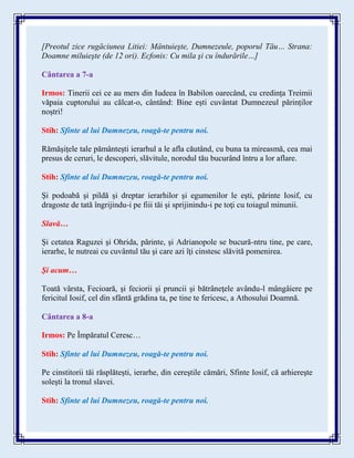 [Preotul zice rugăciunea Litiei: Mântuieşte, Dumnezeule, poporul Tău… Strana:
Doamne miluieşte (de 12 ori). Ecfonis: Cu mila şi cu îndurările…]
Cântarea a 7-a
Irmos: Tinerii cei ce au mers din Iudeea în Babilon oarecând, cu credința Treimii
văpaia cuptorului au călcat-o, cântând: Bine ești cuvântat Dumnezeul părinților
noștri!
Stih: Sfinte al lui Dumnezeu, roagă-te pentru noi.
Rămăşiţele tale pământeşti ierarhul a le afla căutând, cu buna ta mireasmă, cea mai
presus de ceruri, le descoperi, slăvitule, norodul tău bucurând întru a lor aflare.
Stih: Sfinte al lui Dumnezeu, roagă-te pentru noi.
Şi podoabă şi pildă şi dreptar ierarhilor şi egumenilor le eşti, părinte Iosif, cu
dragoste de tată îngrijindu-i pe fiii tăi şi sprijinindu-i pe toţi cu toiagul minunii.
Slavă…
Şi cetatea Raguzei şi Ohrida, părinte, şi Adrianopole se bucură-ntru tine, pe care,
ierarhe, le nutreai cu cuvântul tău şi care azi îţi cinstesc slăvită pomenirea.
Şi acum…
Toată vârsta, Fecioară, şi feciorii şi pruncii şi bătrâneţele avându-l mângâiere pe
fericitul Iosif, cel din sfântă grădina ta, pe tine te fericesc, a Athosului Doamnă.
Cântarea a 8-a
Irmos: Pe Împăratul Ceresc…
Stih: Sfinte al lui Dumnezeu, roagă-te pentru noi.
Pe cinstitorii tăi răsplăteşti, ierarhe, din cereştile cămări, Sfinte Iosif, că arhiereşte
soleşti la tronul slavei.
Stih: Sfinte al lui Dumnezeu, roagă-te pentru noi.
 