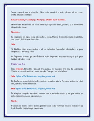 Scara cerească, cea a virtuţilor, dă-le celor tineri să o suie, părinte, să nu cerce,
sfinte, amarul celor rele.
Binecuvântăm pe Tatăl şi pe Fiul şi pe Sfântul Duh, Domnul.
De băutura înrobitoare de suflet izbăveşte-i pe cei tineri, părinte, şi îi slobozeşte
din patimile toate.
Şi acum…
Pe Împăratul cel peste toate născându-L, toate, Maică, îţi stau în putere; te cântăm,
dar, pururi, îndrăznind întru tine.
Stih:
Să lăudăm, bine să cuvântăm şi să ne închinăm Domnului, cântându-L şi prea
înălţându-L întru toţi vecii.
Pe Împăratul Ceresc, pe care Îl laudă oştile îngereşti, popoare lăudați-L și-L prea
înălțați întru toți vecii.
Cântarea a 9-a
Întâi Irmosul, fără stih: Fecioară prea curată, cei mântuiţi prin tine de Dumnezeu
Născătoare te mărturisim, cu netrupeştile Cete pe tine mărindu-te.
Stih: Sfinte al lui Dumnezeu, roagă-te pentru noi.
De boala cea cumplită vindecă-i, părinte, pe cei ce vin la fierbinte solirea ta, că ai
luat, fericite, darul minunilor.
Stih: Sfinte al lui Dumnezeu, roagă-te pentru noi.
În mlaştina cumplită m-afund, ierarhe, cea a păcatelor mele, şi nu pot umbla pe
calea mântuitoare, cea a poruncilor.
Slavă…
Nicicum nu poate, sfinte, mintea pământească să îţi cuprindă noianul minunilor ce
le-ai făcut în viaţă şi după moartea ta.
 