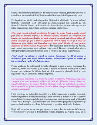 nespusă bucurie şi puternic mişcat de dumnezeiasca chemare, primeşte tunderea în
monahism, sub numele de Iosif, îmbrăcând schima marelui şi îngerescului chip.
Era în primăvara vieţii, când atingea abia 21 de ani ai trăirii sale. De acum, sufletul
tânărului schimonah Iosif, intr-aripat cu dumnezeiescul dor, uimeşte pe toţi
sihastrii Sfântului Munte cu desăvârşită lepădare de sine, cu smerită cugetare, cu
totala neagoniseală cea de bună voie şi cu întreaga înţelepciune.
Cine poate socoti noianul nevoinţelor lui celor de multe feluri, asprele postiri
prin care îşi strunea trupul şi îşi întărea sufletul, lacrimile ce-i curgeau fără
încetare în timpul privegherilor de toată noaptea, suspinele cele dintru adânc ale
inimii, culcările pe jos şi tainica rugăciune care îl răpea la cer şi îl unea cu
Dumnezeu prin Duhul cel Preasfânt, cea întru totul dăruire de sine pentru
dragostea de Dumnezeu şi de aproapele? Într-acest chip desăvârşindu-se pe sine,
noul monah a devenit cu totul străin de orice patimă. Dumnezeu i-a deschis mintea
întru pătrunderea sfintelor Scripturi, încât îi covârşea pe toţi cu înţelepciunea.
Fiind smerit cu mintea şi blând cu inima, Dumnezeu i-a dăruit putere a
cuvântului prin care mişca inimile tuturor, înduioşându-le până la lacrimi şi
într-aripându-le cu dorul cel dumnezeiesc.
Pentru curăţenia lui sufletească în înalta sfinţenie la care a ajuns, Dumnezeu l-a
îmbrăcat, printre alte daruri, şi cu acela al facerii de minuni. Părinţii din Sfântul
Munte, care sufereau de diferite boli ale firii, veneau la părintele Iosif şi, prin
rugăciunile lui, se tămăduiau de toată neputinţa.
Ca o comoară nepreţuită este purtat pe rând în mănăstirile Hilandar, Xiropotam,
Vatoped şi în alte mănăstiri, schituri şi chili ale Sfântului Munte. Peste tot,
marele duhovnic şi de minuni făcător, părintele Iosif este îmbrăţişat cu căldură
iar învăţăturile lui, pline de puterea Duhului Sfânt, sunt puse la inimă şi păstrate
cu mare scumpătate.
Fiind nevoie de un îndrumător iscusit în cele duhovniceşti, dar în acelaşi timp şi de
un bun organizator al vieţii monahiceşti după rânduielile marelui Vasile, la cererea
patriarhului Constantinopolului este trimis egumen pentru marea lavră a Sfântului
Ştefan din Adrianopol. Acolo rămâne 6 ani, muncind fără preget la reorganizarea şi
punerea în rânduială a pravilelor duhovniceşti şi regulilor vieţii celei de obşte.
După altă bucată de vreme este pus egumen în marea lavră românească Cutlumuş,
veche ctitorie voievodală a domnitorilor români, începând cu Vlaicu Vodă, iar în
 