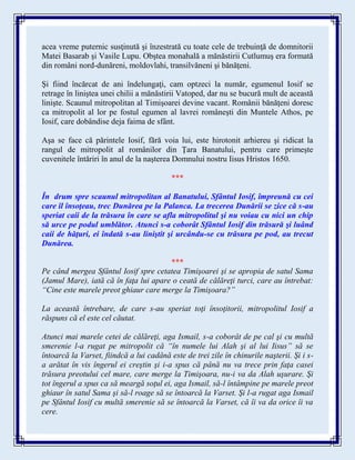 acea vreme puternic susţinută şi înzestrată cu toate cele de trebuinţă de domnitorii
Matei Basarab şi Vasile Lupu. Obştea monahală a mănăstirii Cutlumuş era formată
din români nord-dunăreni, moldovlahi, transilvăneni şi bănăţeni.
Şi fiind încărcat de ani îndelungaţi, cam optzeci la număr, egumenul Iosif se
retrage în liniştea unei chilii a mănăstirii Vatoped, dar nu se bucură mult de această
linişte. Scaunul mitropolitan al Timişoarei devine vacant. Românii bănăţeni doresc
ca mitropolit al lor pe fostul egumen al lavrei româneşti din Muntele Athos, pe
Iosif, care dobândise deja faima de sfânt.
Aşa se face că părintele Iosif, fără voia lui, este hirotonit arhiereu şi ridicat la
rangul de mitropolit al românilor din Ţara Banatului, pentru care primeşte
cuvenitele întăriri în anul de la naşterea Domnului nostru Iisus Hristos 1650.
***
În drum spre scaunul mitropolitan al Banatului, Sfântul Iosif, împreună cu cei
care îl însoţeau, trec Dunărea pe la Palanca. La trecerea Dunării se zice că s-au
speriat caii de la trăsura în care se afla mitropolitul şi nu voiau cu nici un chip
să urce pe podul umblător. Atunci s-a coborât Sfântul Iosif din trăsură şi luând
caii de hăţuri, ei îndată s-au liniştit şi urcându-se cu trăsura pe pod, au trecut
Dunărea.
***
Pe când mergea Sfântul Iosif spre cetatea Timişoarei şi se apropia de satul Sama
(Jamul Mare), iată că în faţa lui apare o ceată de călăreţi turci, care au întrebat:
“Cine este marele preot ghiaur care merge la Timişoara?”
La această întrebare, de care s-au speriat toţi însoţitorii, mitropolitul Iosif a
răspuns că el este cel căutat.
Atunci mai marele cetei de călăreţi, aga Ismail, s-a coborât de pe cal şi cu multă
smerenie l-a rugat pe mitropolit că “în numele lui Alah şi al lui Iisus” să se
întoarcă la Varset, fiindcă a lui cadână este de trei zile în chinurile naşterii. Şi i s-
a arătat în vis îngerul ei creştin şi i-a spus că până nu va trece prin faţa casei
trăsura preotului cel mare, care merge la Timişoara, nu-i va da Alah uşurare. Şi
tot îngerul a spus ca să meargă soţul ei, aga Ismail, să-l întâmpine pe marele preot
ghiaur în satul Sama şi să-l roage să se întoarcă la Varset. Şi l-a rugat aga Ismail
pe Sfântul Iosif cu multă smerenie să se întoarcă la Varset, că îi va da orice îi va
cere.
 