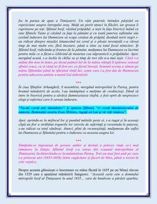 foc în partea de apus a Timişoarei. Un vânt puternic întindea pârjolul cu
repeziciune asupra întregului oraş. Mulţi au pierit atunci în flăcări, iar groaza îi
cuprinsese pe toţi. Sfântul Iosif, văzând prăpădul, a ieşit în faţa bisericii luând cu
sine Sfintele Taine şi căzând cu faţa la pământ şi cu toată puterea sufletului său
cerând îndurare lui Dumnezeu să scape cetatea de prăpăd, deodată norii negri s-
au ridicat dinspre miazăzi întunecând tot cerul şi o ploaie torenţială s-a vărsat
timp de mai multe ore, fără încetare, până a stins cu totul focul nimicitor. Şi
Sfântul Iosif, ridicându-şi fruntea de la pământ, mulţumea lui Dumnezeu cu lacrimi
pentru mila ce a făcut-o izbăvind de moartea cea năpraznică a prăpădului. Apoi,
mergând acasă, s-a închis în chilia sa şi timp de trei zile n-a mai ieşit. Când s-a
arătat din nou în lume, pe dosul palmei lui de la mâna stângă îi apăruse semnul
sfintei cruci, ca şi când ar fi fost ars cu fierul înroşit. Semnul acesta a rămas pe
mâna Sfântului până la sfârşitul vieţii lui, semn care i-a fost dat de Dumnezeu
pentru aducerea aminte a marii Lui milostiviri.
***
În ziua Sfinţilor Arhangheli, 8 noiembrie, mergând mitropolitul la Partoş, pentru
hramul mănăstirii de acolo, l-au întâmpinat o mulţime de credincioşi. Dând să
intre în biserică pentru a săvârşi dumnezeiasca slujbă, a fost oprit de unsprezece
ologi şi suferinzi care îi cereau îndurare.
“Nu-mi cereţi mie tămăduire”, le spunea Sfântul, “ci cereţi tămăduitorului de
oameni, Domnului nostru Iisus Hristos, rugaţi-vă Lui şi vă veţi vindeca”.
Apoi, oprindu-se în mijlocul lor şi punând mâinile peste ei, s-a rugat şi în aceeaşi
clipă un fior a străbătut trupurile lor istovite de suferinţă şi revenindu-le puterea,
s-au ridicat cu totul sănătoşi. Atunci, plini de recunoştinţă, mulţumeau din suflet
lui Dumnezeu şi Sfântului pentru o îndurare ca aceasta asupra lor.
***
Simţindu-se îngreunat de povara anilor şi dorind a petrece viaţa ce-i mai
rămăsese în linişte, Sfântul Iosif s-a retras din scaunul mitropolitan al
Timişoarei, închinoviindu-se la mănăstirea Partoş. Trei au mai fost anii pe care
i-a petrecut aici (1653-1656) întru rugăciune şi faceri de bine, până a trecut la
cele veşnice.
Despre aceasta glăsuieşte o însemnare cu mâna făcută în 1655 pe un Minei slavon
din 1529 care a aparţinut mănăstirii Sangeorz: “Această carte este a domnului
mitropolit Iosif al Timişoarei la anul 1655… care de bunăvoie a părăsit eparhia,
 