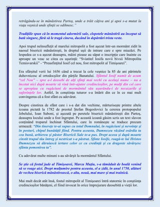 retrăgându-se în mănăstirea Partoş, unde a trăit câţiva ani şi apoi s-a mutat la
viaţa veşnică unde sfinţii se odihnesc.”
Tradiţiile spun că în momentul adormirii sale, clopotele mănăstirii au început să
bată singure, fără să le tragă cineva, ducând în depărtări trista veste.
Apoi trupul neînsufleţit al marelui mitropolit a fost aşezat într-un mormânt zidit în
naosul bisericii mănăstireşti, în dreptul uşii de intrare care e spre miazăzi. Pe
lespedea ce s-a aşezat deasupra, mâini pioase au săpat o inscripţie care înainte cu
aproape un veac se citea cu uşurinţă: “Sviatitel Iosifa novii bivsii Mitropolita
Temisvarskii” - “Preasfinţitul Iosif cel nou, fost mitropolit al Timişoarei”.
Era sfârşitul verii lui 1656 când a trecut la cele veşnice la 85 de ani părintele
duhovnicesc al ortodocşilor din părţile Banatului. Sfântul Iosif numit de acum
“cel Nou” – spre a-l deosebi de alţi sfinţi mai vechi cu acelaşi nume – nu a
încetat nici după moarte să vină într-ajutor credincioşilor, pe mulţi din cei care
se apropiau cu rugăciuni de mormântul său uşurându-i de necazurile şi
suferinţele lor. Astfel, în conştiinţa tuturor s-a întărit din ce în ce mai mult
convingerea că a fost sfânt cu adevărat.
Despre cinstirea de sfânt care i s-a dat din vechime, mărturiseşte printre altele
icoana pictată la 1782 de preotul Ştefan Bogoslovici la cererea protopopului
Jebelului, Ioan Suboni, şi aşezată pe peretele bisericii mănăstireşti din Partoş,
deasupra locului unde a fost îngropat. Pe această icoană găsim scris un text slavon
conţinând troparul închinat Sfântului, care în româneşte se traduce precum
urmează: “Din tinereţe te-ai supus cu totul Domnului, în rugăciuni şi nevoinţe şi
în posturi, chipul bunătăţii fiind. Pentru aceasta, Dumnezeu văzând osârdia ta
cea bună, arhiereu şi păstor Bisericii Sale te-a pus. Drept aceea şi după moarte
cinstit trupul tău întreg şi nestricat s-a păstrat. Sfinte Iosife, roagă-te lui Hristos
Dumnezeu să dăruiască iertare celor ce cu credinţă şi cu dragoste săvârşesc
sfânta pomenirea ta”.
Cu adevărat multe minuni s-au săvârşit la mormântul Sfântului.
Se ştie că fostul jude al Timişoarei, Marcu Muţiu, s-a tămăduit de boală venind
să se roage aici. Drept mulţumire pentru aceasta, el a zidit, în anul 1750, alături
de vechea biserică mănăstirească, o alta, nouă, mai mare şi mai trainică.
Mai mult decât atât însă, fostul mitropolit al Timişoarei întră statornic în conştiinţa
credincioşilor bănăţeni, el fiind invocat în orice împrejurare deosebită a vieţii lor.
 