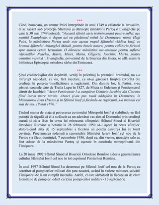 ***
Când, bunăoară, un anume Peici întreprinde în anul 1749 o călătorie la Ierusalim,
el se aşează sub protecţia Sfântului şi dăruieşte mănăstirii Partoş o Evanghelie pe
care la 30 mai 1749 notează: “Această sfântă carte trebuincioasă pentru suflet, aşa
numită Evanghelie, o depun azi eu păcătosul robul lui Dumnezeu, numit Hagi
Peici, la mănăstirea Partoş unde este aşezat trupul Sfântului vlădica Iosif, cu
hramul Sfântului Arhanghel Mihail, pentru binele nostru, pentru călătoria fericită
spre marea cetate Ierusalim. O dăruiesc mănăstirii sus-amintite pentru sufletul
răposaţilor Nedelcu, Maria, Matei, Maria, Gligorie, Ioachim, Marta, pentru
amintire veşnică”. Evanghelia, provenind de la biserica din Giera, se află acum la
biblioteca Episcopiei ortodoxe sârbe dinTimişoara.
***
Şirul credincioşilor din depărtări, veniţi în pelerinaj la praznicul hramului, nu s-a
întrerupt niciodată; ei vin, fără încetare, ca să-şi găsească liniştea izvorâtă din
credinţa în puterea binefăcătoare a rugăciunii. Din daniile lor, la Partoş, s-au
păstrat icoanele date de Traila Lupu în 1827, de Miuţa şi Erdelean şi Penticostarul
dăruit de Iacobici: “Acest Penticostar l-a cumpărat Dimitrie Iacobici din Ciacova
fiind într-o mare nevoie. Atunci şi-au pus toată nădejdea în Dumnezeu, în
Mântuitorul Iisus Hristos şi în Sfântul Iosif şi făcându-se rugăciuni, s-a mântuit cel
mai de sus. 19 mai 1870.”
Ţinând seama de viaţa şi petrecerea cuviosului Mitropolit Iosif şi stabilindu-se fără
putinţă de tăgadă că el a strălucit ca un adevărat vas ales al Domnului prin credinţă
curată şi că a lăsat în urma lui mireasma sfinţeniei, Sfântul Sinod al Bisericii
Ortodoxe Române a hotărât la 28 februarie 1950 să-l aşeze în ceata sfinţilor,
statornicind data de 15 septembrie a fiecărui an pentru cinstirea lui cu toată
cuviinţa. Proclamarea solemnă a canonizării Sfântului Ierarh Iosif cel nou de la
Partoş s-a făcut duminică, 7 octombrie 1956, după ce, din vreme, moaştele sale au
fost aduse de la mănăstirea Partoş şi aşezate în catedrala mitropolitană din
Timişoara.
La 20 iunie 1992 Sfântul Sinod al Bisericii Ortodoxe Române a decis generalizarea
cultului Sfântului Iosif cel nou în tot cuprinsul Patriarhiei Române.
În anul 1997 Sfântul Sinod l-a desemnat pe Sfântul Iosif cel nou de la Partoş ca
ocrotitor al pompierilor militari din ţara noastră, având în vedere minunea salvării
Timişoarei de la un cumplit incendiu. Astfel, el este sărbătorit în fiecare an de către
formaţiile de pompieri odată cu Ziua pompierilor militari - 13 septembrie.
 