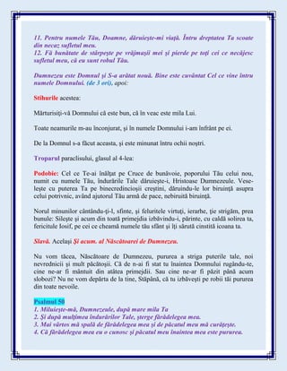 11. Pentru numele Tău, Doamne, dăruieşte-mi viaţă. Întru dreptatea Ta scoate
din necaz sufletul meu.
12. Fă bunătate de stârpeşte pe vrăjmaşii mei şi pierde pe toţi cei ce necăjesc
sufletul meu, că eu sunt robul Tău.
Dumnezeu este Domnul şi S-a arătat nouă. Bine este cuvântat Cel ce vine întru
numele Domnului. (de 3 ori), apoi:
Stihurile acestea:
Mărturisiţi-vă Domnului că este bun, că în veac este mila Lui.
Toate neamurile m-au înconjurat, şi în numele Domnului i-am înfrânt pe ei.
De la Domnul s-a făcut aceasta, şi este minunat întru ochii noştri.
Troparul paraclisului, glasul al 4-lea:
Podobie: Cel ce Te-ai înălţat pe Cruce de bunăvoie, poporului Tău celui nou,
numit cu numele Tău, îndurările Tale dăruieşte-i, Hristoase Dumnezeule. Vese-
leşte cu puterea Ta pe binecredincioşii creştini, dăruindu-le lor biruinţă asupra
celui potrivnic, având ajutorul Tău armă de pace, nebiruită biruinţă.
Norul minunilor cântându-ţi-l, sfinte, şi feluritele virtuţi, ierarhe, ţie strigăm, prea
bunule: Sileşte şi acum din toată primejdia izbăvindu-i, părinte, cu caldă solirea ta,
fericitule Iosif, pe cei ce cheamă numele tău sfânt şi îţi sărută cinstită icoana ta.
Slavă. Acelaşi Şi acum. al Născătoarei de Dumnezeu.
Nu vom tăcea, Născătoare de Dumnezeu, pururea a striga puterile tale, noi
nevrednicii şi mult păcătoşii. Că de n-ai fi stat tu înaintea Domnului rugându-te,
cine ne-ar fi mântuit din atâtea primejdii. Sau cine ne-ar fi păzit până acum
slobozi? Nu ne vom depărta de la tine, Stăpână, că tu izbăveşti pe robii tăi pururea
din toate nevoile.
Psalmul 50
1. Miluieşte-mă, Dumnezeule, după mare mila Ta
2. Şi după mulţimea îndurărilor Tale, şterge fărădelegea mea.
3. Mai vârtos mă spală de fărădelegea mea şi de păcatul meu mă curăţeşte.
4. Că fărădelegea mea eu o cunosc şi păcatul meu înaintea mea este pururea.
 