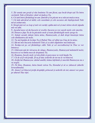 5. Ţie unuia am greşit şi rău înaintea Ta am făcut, aşa încât drept eşti Tu întru
cuvintele Tale şi biruitor când vei judeca Tu.
6. Că iată întru fărădelegi m-am zămislit şi în păcate m-a născut maica mea.
7. Că iată adevărul ai iubit; cele nearătate şi cele ascunse ale înţelepciunii Tale
mi-ai arătat mie.
8. Stropi-mă-vei cu isop şi mă voi curăţi; spăla-mă-vei şi mai vârtos decât zăpada
mă voi albi.
9. Auzului meu vei da bucurie şi veselie; bucura-se-vor oasele mele cele smerite.
10. Întoarce faţa Ta de la păcatele mele şi toate fărădelegile mele şterge-le.
11. Inimă curată zideşte întru mine, Dumnezeule, şi duh drept înnoieşte întru
cele dinlăuntru ale mele.
12. Nu mă lepăda de la faţa Ta şi Duhul Tău cel sfânt nu-l lua de la mine.
13. Dă-mi mie bucuria mântuirii Tale şi cu duh stăpânitor mă întăreşte.
14. Învăţa-voi pe cei fărădelege căile Tale şi cei necredincioşi la Tine se vor
întoarce.
15. Izbăveşte-mă de vărsarea de sânge, Dumnezeule, Dumnezeul mântuirii mele;
bucura-se-va limba mea de dreptatea Ta.
16. Doamne, buzele mele vei deschide şi gura mea va vesti lauda Ta.
17. Că de ai fi voit jertfă, Ţi-aş fi dat; arderile de tot nu le vei binevoi.
18. Jertfa lui Dumnezeu: duhul umilit; inima înfrântă şi smerită Dumnezeu nu o
va urgisi.
19. Fă bine, Doamne, întru bună voirea Ta, Sionului şi să se zidească zidurile
Ierusalimului.
20. Atunci vei binevoi jertfa dreptăţii, prinosul şi arderile de tot; atunci vor pune
pe altarul Tău viţei.
 