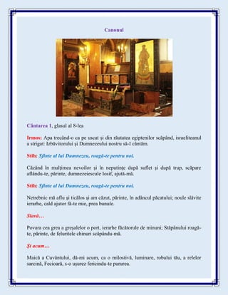 Canonul
Cântarea 1, glasul al 8-lea
Irmos: Apa trecând-o ca pe uscat și din răutatea egiptenilor scăpând, israeliteanul
a strigat: Izbăvitorului și Dumnezeului nostru să-I cântăm.
Stih: Sfinte al lui Dumnezeu, roagă-te pentru noi.
Căzând în mulţimea nevoilor şi în neputinţe după suflet şi după trup, scăpare
aflându-te, părinte, dumnezeiescule Iosif, ajută-mă.
Stih: Sfinte al lui Dumnezeu, roagă-te pentru noi.
Netrebnic mă aflu şi ticălos şi am căzut, părinte, în adâncul păcatului; noule slăvite
ierarhe, cald ajutor fă-te mie, prea bunule.
Slavă…
Povara cea grea a greşalelor o port, ierarhe făcătorule de minuni; Stăpânului roagă-
te, părinte, de feluritele chinuri scăpându-mă.
Şi acum…
Maică a Cuvântului, dă-mi acum, ca o milostivă, luminare, robului tău, a relelor
sarcină, Fecioară, s-o uşurez fericindu-te pururea.
 