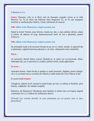Cântarea a 3-a
Irmos: Doamne, cela ce ai făcut cele de deasupra crugului ceresc și ai zidit
Biserica Ta, Tu pe mine mă întărește întru dragostea Ta, că Tu ești marginea
doririlor și credincioșilor întărire, Unule, lubitorule de oameni.
Stih: Sfinte al lui Dumnezeu, roagă-te pentru noi.
Stând la tronul Treimii, prea fericite, trimite-mi, dar, o rază, părinte slăvite, minţii
şi inimii, de rătăcire să scap, dumnezeiescule Iosif, de cea a păcatului, pentru
solirea ta.
Stih: Sfinte al lui Dumnezeu, roagă-te pentru noi.
De primejdia toată şi de necazuri fereşte-ne pe cei ce venim, ierarhe, la ajutorul tău
şi părinteşte veghind tinerimea păzeşte-o, să calce vrăjmaşului toate smintelile.
Slavă…
Al smereniei dascăl dintru cercare făcându-te, la calea cea cuviincioasă, sfinte,
îndreaptă-mă, cea a smereniei şi curăţiei, părinte Iosife, lauda aghioriţilor.
Şi acum…
Apucând înainte, toată năvala şi patima şi toată momeala, Stăpână, pururi alungă-
mi-o şi ocroteşte-mă cu ocrotirea de Maică şi teafăr arată-mă Celui Născut al tău.
Și aceste două tropare:
Alungă-ne, părinte Iosif, necazul şi toată boala, pe toţi, cu solirea ta fierbinte, prea
bunule, scăpându-i de osânda cumplită.
Îndură-te, de Dumnezeu Născătoare prea lăudată, şi chinul meu cel trupesc degrab
conteneşte-mi-l, şi vindecă-mi sufleteasca durere.
[Preotul zice ectenia întreită, la care pomenește pe cei pentru care se face
paraclisul.]
 