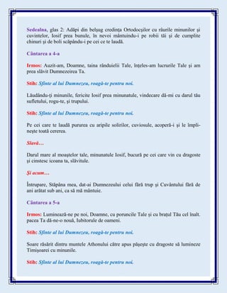 Sedealna, glas 2: Adăpi din belşug credinţa Ortodocşilor cu râurile minunilor şi
cuvintelor, Iosif prea bunule, în nevoi mântuindu-i pe robii tăi şi de cumplite
chinuri şi de boli scăpându-i pe cei ce te laudă.
Cântarea a 4-a
Irmos: Auzit-am, Doamne, taina rânduielii Tale, înțeles-am lucrurile Tale și am
prea slăvit Dumnezeirea Ta.
Stih: Sfinte al lui Dumnezeu, roagă-te pentru noi.
Lăudându-ţi minunile, fericite Iosif prea minunatule, vindecare dă-mi cu darul tău
sufletului, rogu-te, şi trupului.
Stih: Sfinte al lui Dumnezeu, roagă-te pentru noi.
Pe cei care te laudă pururea cu aripile solirilor, cuviosule, acoperă-i şi le împli-
neşte toată cererea.
Slavă…
Darul mare al moaştelor tale, minunatule Iosif, bucură pe cei care vin cu dragoste
şi cinstesc icoana ta, slăvitule.
Şi acum…
Întrupare, Stăpâna mea, dat-ai Dumnezeului celui fără trup şi Cuvântului fără de
ani arătat sub ani, ca să mă mântuie.
Cântarea a 5-a
Irmos: Luminează-ne pe noi, Doamne, cu poruncile Tale și cu brațul Tău cel înalt.
pacea Ta dă-ne-o nouă, Iubitorule de oameni.
Stih: Sfinte al lui Dumnezeu, roagă-te pentru noi.
Soare răsărit dintru muntele Athonului către apus păşeşte cu dragoste să lumineze
Timişoarei cu minunile.
Stih: Sfinte al lui Dumnezeu, roagă-te pentru noi.
 