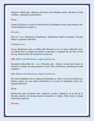 Dragoste vădind spre vrăjmaşi, arhiereule, întru blândeţe multă, slăvitule, le arăţi
credinţa, vindecând şi toată patima.
Slavă…
Turma lui Hristos s-o aduci în stâna Raiului, la bătrâneţi cinstite, prea bunule, luat-
ai harul arhieriei şi toiagul ei.
Şi acum…
Mila ta o cer, Născătoarea Împăratului, Împărăteasa Oştilor netrupeşti, fecioară
Maică şi egumena Athonului.
Cântarea a 6-a
Irmos: Rugăciunea mea voi înălţa către Domnul şi Lui voi spune mâhnirile mele;
că sufletul meu s-a umplut de răutăţi şi viaţa mea s-a apropiat de iad. Dar ca Iona
mă rog: Dumnezeule, din stricăciune scoate-mă.
Stih: Sfinte al lui Dumnezeu, roagă-te pentru noi.
Şuvoaiele mijlocirilor tale - ca a Timişului apă - trimite-i inimii mele lipsite de
lacrimi şi veştejite sub arşiţa patimii, că iată, sfinte, îndrăznesc, părinteasca ta milă
cerându-o.
Stih: Sfinte al lui Dumnezeu, roagă-te pentru noi.
De razele bunătăţilor tale şi vrăjmaşii luminându-se, sfinte, vin şi îţi cer mijlocirea,
părinte, pentru cea care năştea chinuindu-se; şi cererea le împlineşti, ierarh câş-
tigându-i Bisericii.
Slavă…
Închinu-mă raclei moaştelor tale, vindecare, ierarhe, cerându-ţi, că ai luat de la
Domnul, părinte, din tinereţe lucrarea minunilor şi vindeci, Sfinte Iosif, şi alungi
toată boala şi patima.
Şi acum…
 
