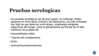  Las pruebas serológicas son de gran ayuda, sin embargo, deben
apoyarse en otros datos clínicos y de laboratorio. Las más utilizadas
han sido las que detectan anticuerpos, empleando antígenos
específicos del hongo, como la glicoproteína purificada de 43 kDa
mediante las pruebas de:
 inmunodifusión doble
 fijación del complemento
 ELISA
 contrainmunoelectroforesis.
 