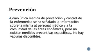 Como única medida de prevención y control de
la enfermedad se ha señalado la información
sobre la misma al personal médico y a la
comunidad de las áreas endémicas, pero no
existen medidas preventivas específicas. No hay
vacunas disponibles.
 