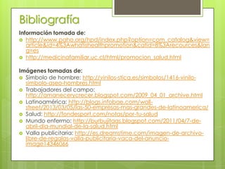 Bibliografía
Información tomada de:
 http://www.paho.org/hpd/index.php?option=com_catalog&view=
article&id=4%3Awhatishealthpromotion&catid=8%3Arecources&lan
g=es
 http://medicinafamiliar.uc.cl/html/promocion_salud.html
Imágenes tomadas de:
 Símbolo de hombre: http://vinilos-stica.es/simbolos/1416-vinilosimbolo-aseo-hombres.html
 Trabajadores del campo:
http://amanecerycrecer.blogspot.com/2009_04_01_archive.html
 Latinoamérica: http://blogs.infobae.com/wallstreet/2013/03/05/las-50-empresas-mas-grandes-de-latinoamerica/
 Salud: http://fondesport.com/notas/por-tu-salud
 Mundo enfermo: http://burbujitaas.blogspot.com/2011/04/7-deabril-dia-mundial-de-la-salud.html
 Valla publicitaria: http://es.dreamstime.com/imagen-de-archivolibre-de-regalas-valla-publicitaria-vaca-del-anuncioimage14346066

 