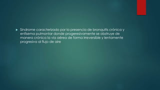  Sindrome caracterizado por la presencia de bronquitis crónica y
enfisema pulmontar donde progeresivamente se obstruye de
manera crónica la via aérea de forma irreversible y lentamente
progresiva al flujo de aire
 