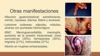 Otras manifestaciones
•Afección gastrointestinal: estreñimiento,
vómito, nauseas, diarrea, fiebre y anorexia.
•Lesiones cutáneas: pápulas, nódulos,
ulceras con punteado hemorrágico.
•SNC: Meningoencefalitits, meningitis,
aumento de la presión intracraneal: crisis
convulsivas (33%), hemiparesia (25%),
migraña (21%), hidrocefalia (21%)
•Aborto en mujeres embarazadas.
 