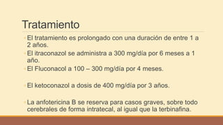 Tratamiento
◦ El tratamiento es prolongado con una duración de entre 1 a
2 años.
◦ El itraconazol se administra a 300 mg/día por 6 meses a 1
año.
◦ El Fluconacol a 100 – 300 mg/día por 4 meses.
◦ El ketoconazol a dosis de 400 mg/día por 3 años.
◦ La anfotericina B se reserva para casos graves, sobre todo
cerebrales de forma intratecal, al igual que la terbinafina.
 