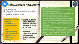 FORMA CRÓNICA (TIPO ADULTO)
 90 % de los casos.
 Pacientes de predominio masculino (13:1) de 30-
60 años.
 Periodo de incubación 20 años.
 La micosis de inicio
progresa
lentamente en
forma silenciosa.
 Las
manifestaciones
pulmonares están
presentes en el
90% de los
pacientes.
 Unifocal  Un solo
órgano, siendo los
pulmones los únicos
afectados en el 25%
de los casos.
 Multifocal 
Pulmones, la mucosa
orofaringea, los
ganglios linfáticos,
piel.
MANIFESTACIONES CLINICAS:
• Compromiso insidioso del estado general (fiebre,
pérdida de peso y astenia).
• Lesiones pulmonares (infiltrado moteado bilateral
y adenopatía hiliar) que provocan tos,
expectoración, disnea, hemoptisis, lesiones
mucosas, localizadas en boca y faringe, son ulcero
granulomatosas (estomatitis moriforme) provocan
dolor a la masticación y deglución, cuando se
localizan en encías dan lugar a gingivitis que afloja
los dientes.
• Por extensión las lesiones afectan la laringe y
traquea dando lugar a disfonía, en casos avanzados
hay destrucción del velo del paladar y la epiglotis,
en piel y ganglios linfáticos las lesiones son
similares a las descritas en la forma aguda
 